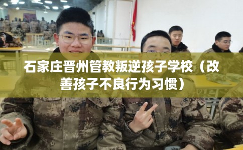 石家庄晋州管教叛逆孩子学校(改善孩子不良行为习惯) 石家庄晋州管教叛逆孩子学校(改善孩子不良行为习惯)