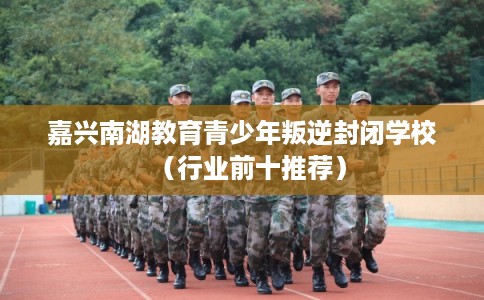 嘉兴南湖教育青少年叛逆封闭学校(行业前十推荐) 嘉兴南湖教育青少年叛逆封闭学校(行业前十推荐)