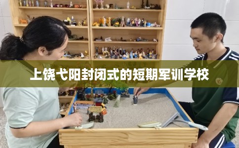 上饶弋阳封闭式的短期军训学校 上饶弋阳封闭式的短期军训学校