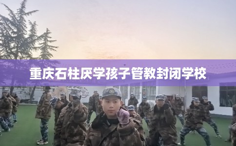 重庆石柱厌学孩子管教封闭学校 重庆石柱厌学孩子管教封闭学校