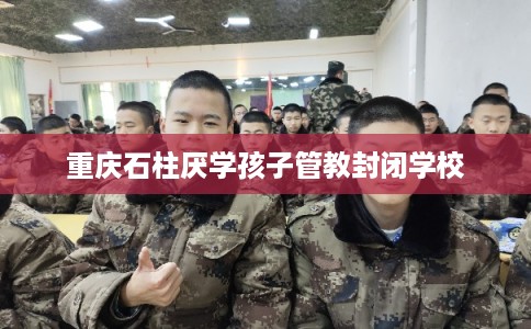 重庆石柱厌学孩子管教封闭学校 重庆石柱厌学孩子管教封闭学校