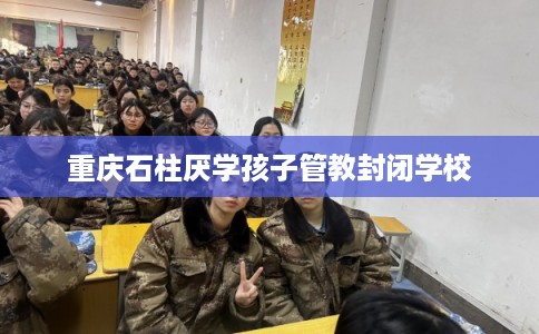 重庆石柱厌学孩子管教封闭学校 重庆石柱厌学孩子管教封闭学校