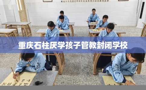 重庆石柱厌学孩子管教封闭学校