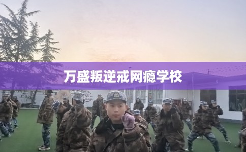 万盛叛逆戒网瘾学校 万盛叛逆戒网瘾学校