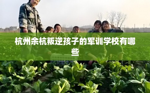 杭州余杭叛逆孩子的军训学校有哪些 杭州余杭叛逆孩子的军训学校有哪些