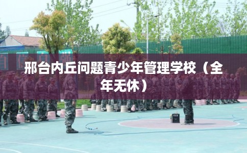 邢台内丘问题青少年管理学校（全年无休）