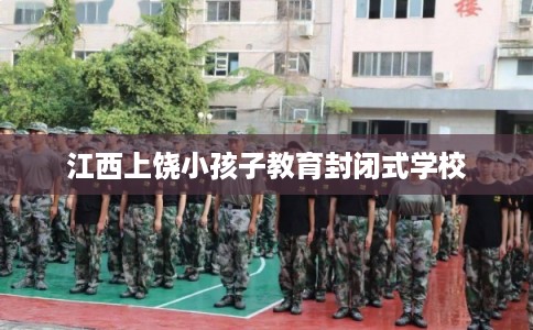 江西上饶小孩子教育封闭式学校 江西上饶小孩子教育封闭式学校