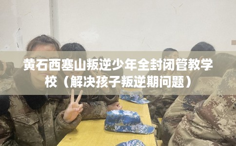 黄石西塞山叛逆少年全封闭管教学校(解决孩子叛逆期问题) 黄石西塞山叛逆少年全封闭管教学校(解决孩子叛逆期问题)