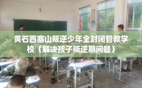 黄石西塞山叛逆少年全封闭管教学校(解决孩子叛逆期问题) 黄石西塞山叛逆少年全封闭管教学校(解决孩子叛逆期问题)