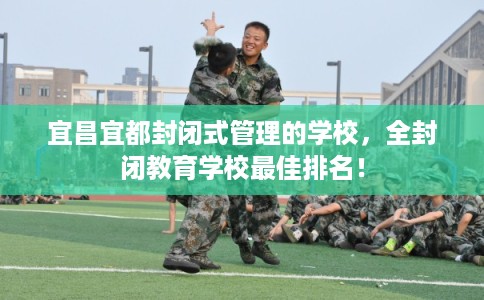 宜昌宜都封闭式管理的学校,全封闭教育学校最佳排名! 宜昌宜都封闭式管理的学校,全封闭教育学校最佳排名!