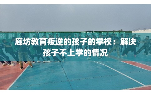 廊坊教育叛逆的孩子的学校:解决孩子不上学的情况 廊坊教育叛逆的孩子的学校:解决孩子不上学的情况