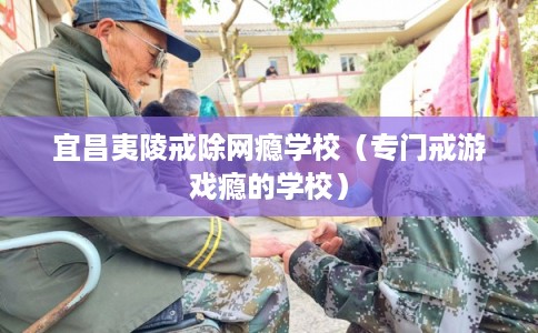 宜昌夷陵戒除网瘾学校（专门戒游戏瘾的学校）