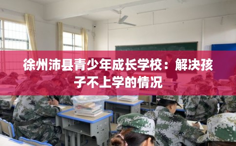 徐州沛县青少年成长学校：解决孩子不上学的情况