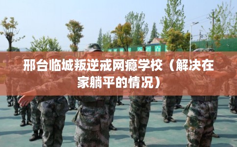 邢台临城叛逆戒网瘾学校（解决在家躺平的情况）