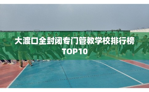 大渡口全封闭专门管教学校排行榜TOP10