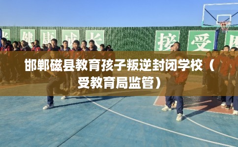 邯郸磁县教育孩子叛逆封闭学校(受教育局监管) 邯郸磁县教育孩子叛逆封闭学校(受教育局监管)