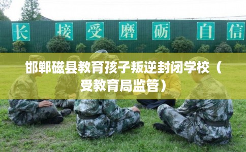 邯郸磁县教育孩子叛逆封闭学校(受教育局监管) 邯郸磁县教育孩子叛逆封闭学校(受教育局监管)