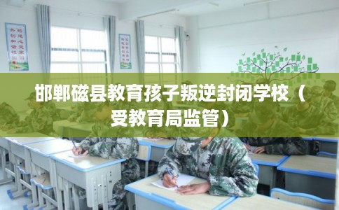 邯郸磁县教育孩子叛逆封闭学校（受教育局监管）