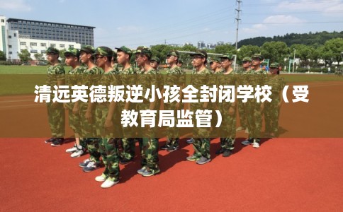 清远英德叛逆小孩全封闭学校(受教育局监管) 清远英德叛逆小孩全封闭学校(受教育局监管)