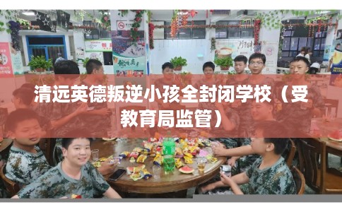 清远英德叛逆小孩全封闭学校(受教育局监管) 清远英德叛逆小孩全封闭学校(受教育局监管)