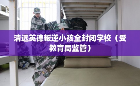 清远英德叛逆小孩全封闭学校（受教育局监管）