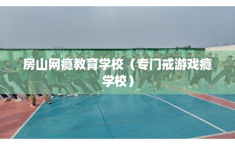房山网瘾教育学校(专门戒游戏瘾学校) 房山网瘾教育学校(专门戒游戏瘾学校)