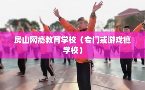 房山网瘾教育学校(专门戒游戏瘾学校) 房山网瘾教育学校(专门戒游戏瘾学校)