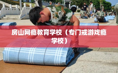 房山网瘾教育学校（专门戒游戏瘾学校）