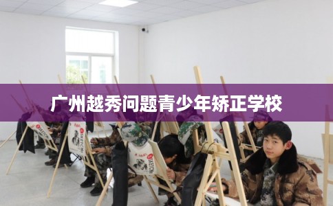 广州越秀问题青少年矫正学校 广州越秀问题青少年矫正学校