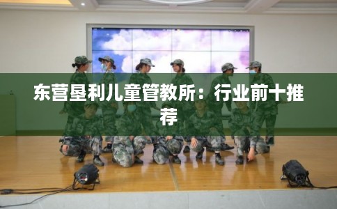 东营垦利儿童管教所:行业前十推荐 东营垦利儿童管教所:行业前十推荐