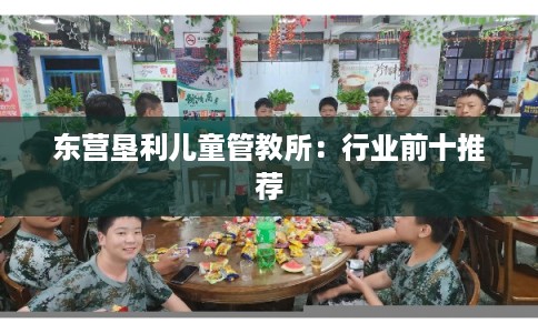 东营垦利儿童管教所:行业前十推荐 东营垦利儿童管教所:行业前十推荐