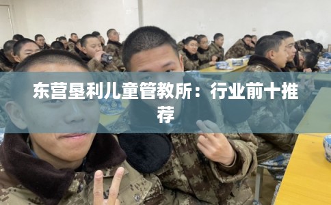 东营垦利儿童管教所：行业前十推荐