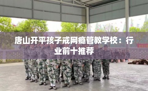唐山开平孩子戒网瘾管教学校：行业前十推荐
