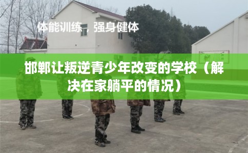 邯郸让叛逆青少年改变的学校（解决在家躺平的情况）