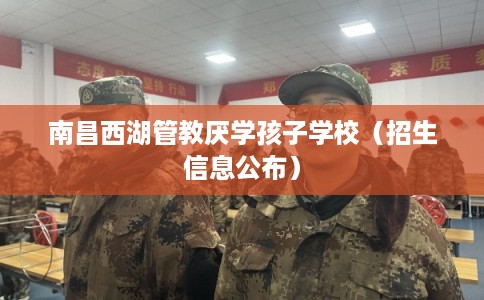 南昌西湖管教厌学孩子学校（招生信息公布）