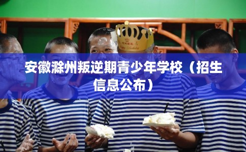 安徽滁州叛逆期青少年学校(招生信息公布) 安徽滁州叛逆期青少年学校(招生信息公布)