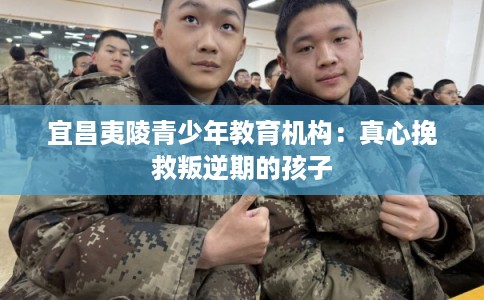 宜昌夷陵青少年教育机构：真心挽救叛逆期的孩子