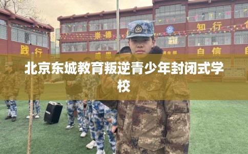 北京东城教育叛逆青少年封闭式学校 北京东城教育叛逆青少年封闭式学校