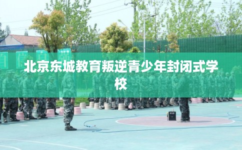 北京东城教育叛逆青少年封闭式学校 北京东城教育叛逆青少年封闭式学校