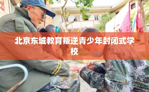 北京东城教育叛逆青少年封闭式学校 北京东城教育叛逆青少年封闭式学校