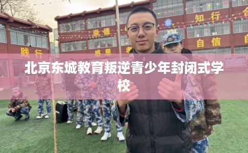 北京东城教育叛逆青少年封闭式学校