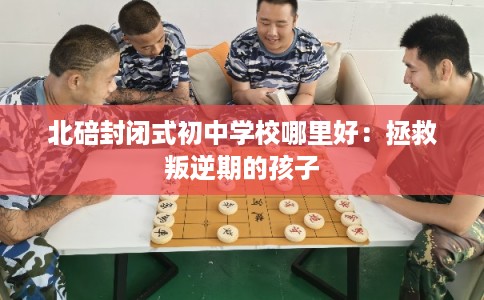 北碚封闭式初中学校哪里好:拯救叛逆期的孩子 北碚封闭式初中学校哪里好:拯救叛逆期的孩子