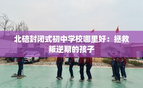 北碚封闭式初中学校哪里好:拯救叛逆期的孩子 北碚封闭式初中学校哪里好:拯救叛逆期的孩子