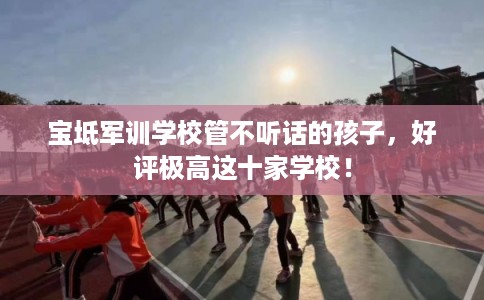 宝坻军训学校管不听话的孩子,好评极高这十家学校! 宝坻军训学校管不听话的孩子,好评极高这十家学校!