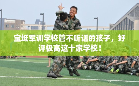 宝坻军训学校管不听话的孩子，好评极高这十家学校！
