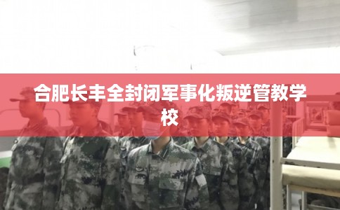合肥长丰全封闭军事化叛逆管教学校