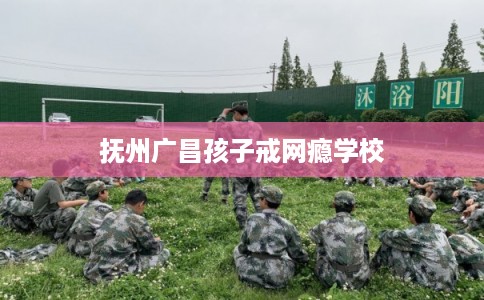 抚州广昌孩子戒网瘾学校