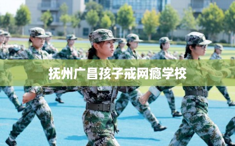 抚州广昌孩子戒网瘾学校