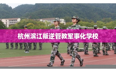 杭州滨江叛逆管教军事化学校
