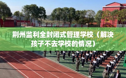 荆州监利全封闭式管理学校（解决孩子不去学校的情况）